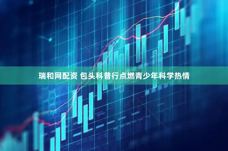 瑞和网配资 包头科普行点燃青少年科学热情