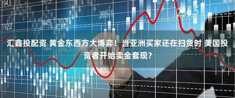 汇鑫投配资 黄金东西方大博弈！当亚洲买家还在扫货时 美国投资者开始卖金套现？