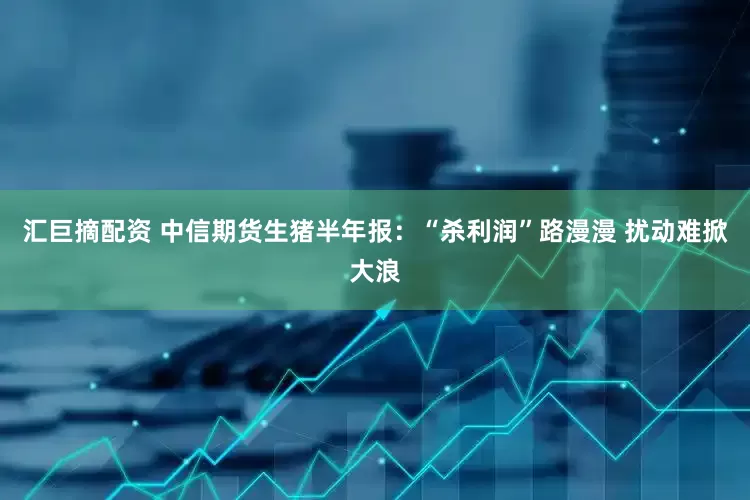 汇巨摘配资 中信期货生猪半年报：“杀利润”路漫漫 扰动难掀大浪