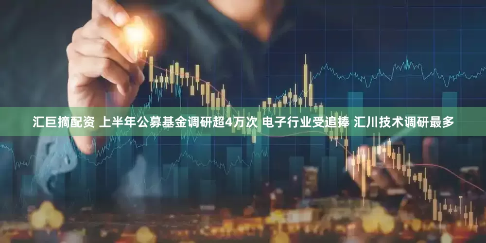 汇巨摘配资 上半年公募基金调研超4万次 电子行业受追捧 汇川技术调研最多