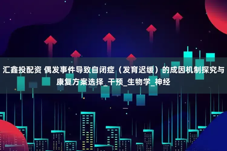 汇鑫投配资 偶发事件导致自闭症（发育迟缓）的成因机制探究与康复方案选择_干预_生物学_神经