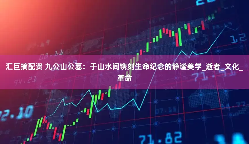 汇巨摘配资 九公山公墓：于山水间镌刻生命纪念的静谧美学_逝者_文化_革命