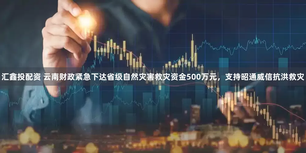 汇鑫投配资 云南财政紧急下达省级自然灾害救灾资金500万元，支持昭通威信抗洪救灾