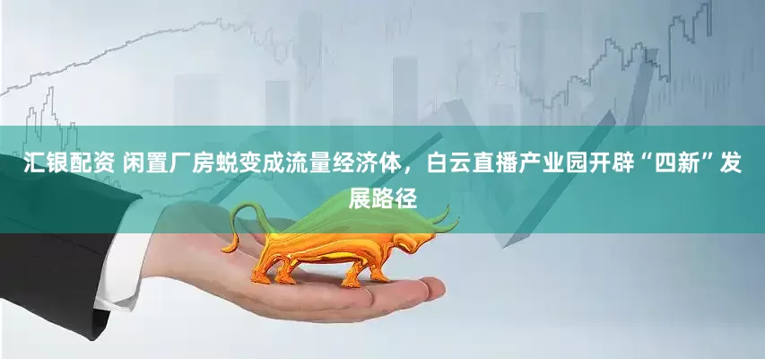 汇银配资 闲置厂房蜕变成流量经济体，白云直播产业园开辟“四新”发展路径
