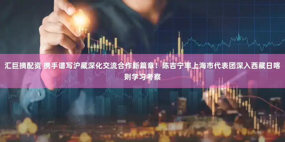 汇巨摘配资 携手谱写沪藏深化交流合作新篇章！陈吉宁率上海市代表团深入西藏日喀则学习考察
