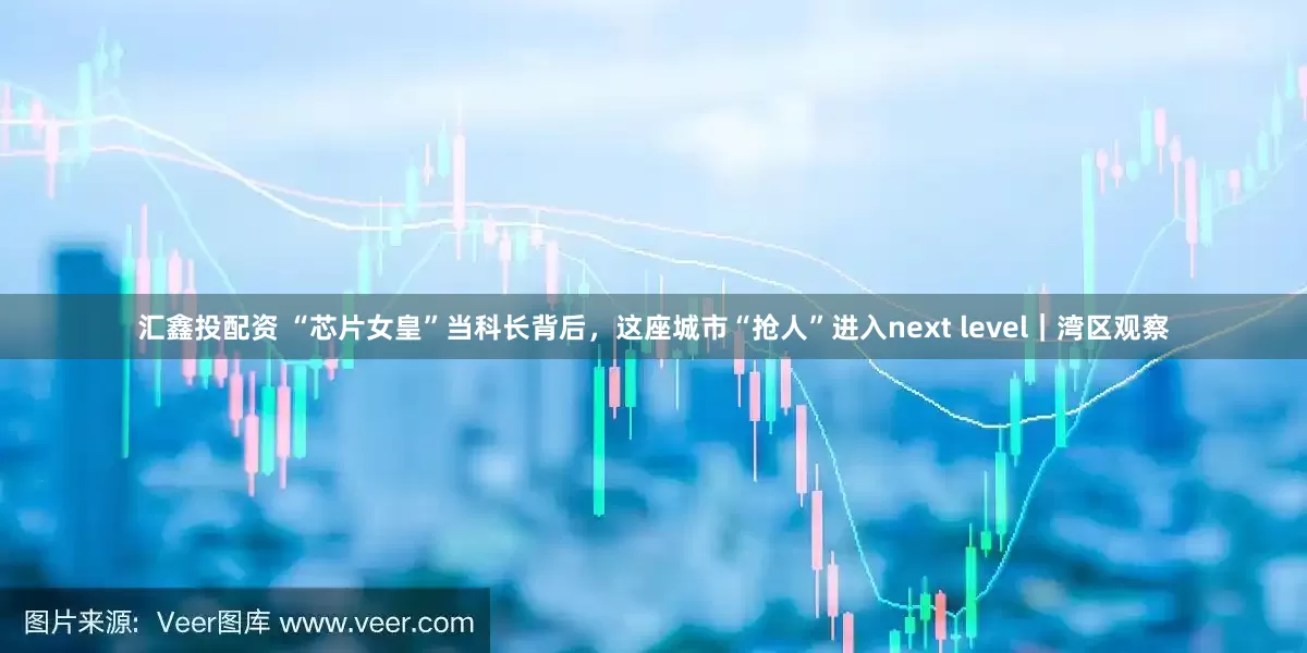汇鑫投配资 “芯片女皇”当科长背后，这座城市“抢人”进入next level｜湾区观察