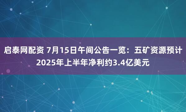 启泰网配资 7月15日午间公告一览：五矿资源预计2025年上半年净利约3.4亿美元