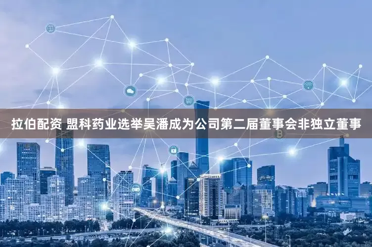 拉伯配资 盟科药业选举吴潘成为公司第二届董事会非独立董事