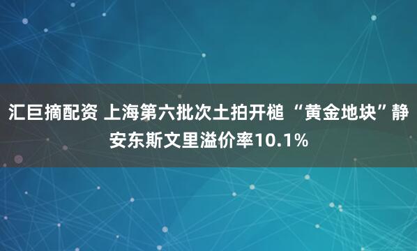 汇巨摘配资 上海第六批次土拍开槌 “黄金地块”静安东斯文里溢价率10.1%