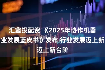 汇鑫投配资 《2025年协作机器人产业发展蓝皮书》发布 行业发展迈上新台阶