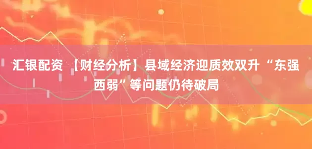 汇银配资 【财经分析】县域经济迎质效双升 “东强西弱”等问题仍待破局