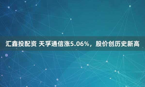 汇鑫投配资 天孚通信涨5.06%，股价创历史新高