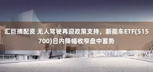 汇巨摘配资 无人驾驶再迎政策支持，新能车ETF(515700)日内降幅收窄盘中蓄势