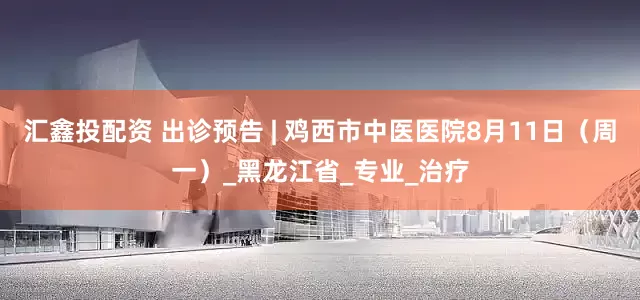 汇鑫投配资 出诊预告 | 鸡西市中医医院8月11日（周一）_黑龙江省_专业_治疗