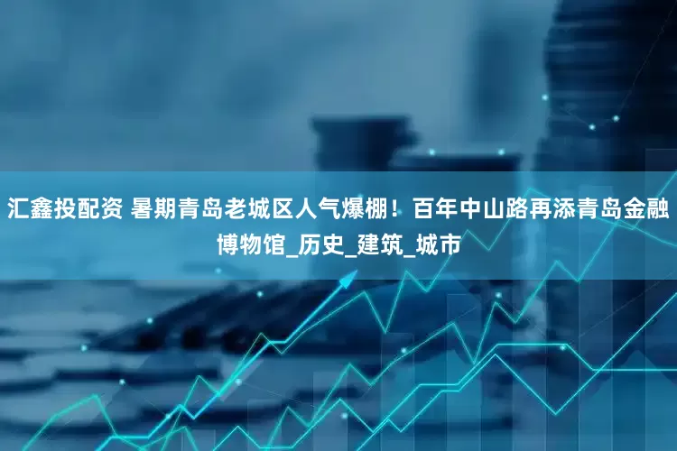 汇鑫投配资 暑期青岛老城区人气爆棚！百年中山路再添青岛金融博物馆_历史_建筑_城市