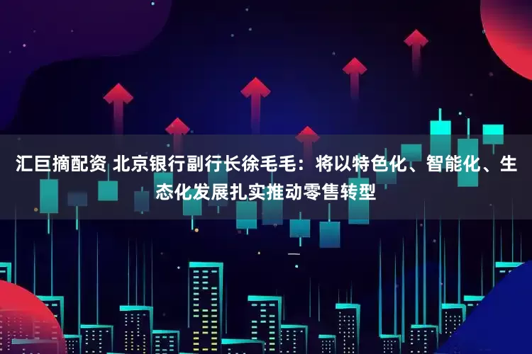 汇巨摘配资 北京银行副行长徐毛毛：将以特色化、智能化、生态化发展扎实推动零售转型