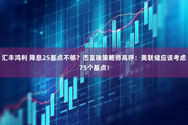 汇丰鸿利 降息25基点不够？杰富瑞策略师高呼：美联储应该考虑75个基点！