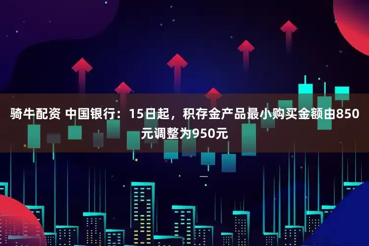 骑牛配资 中国银行：15日起，积存金产品最小购买金额由850元调整为950元