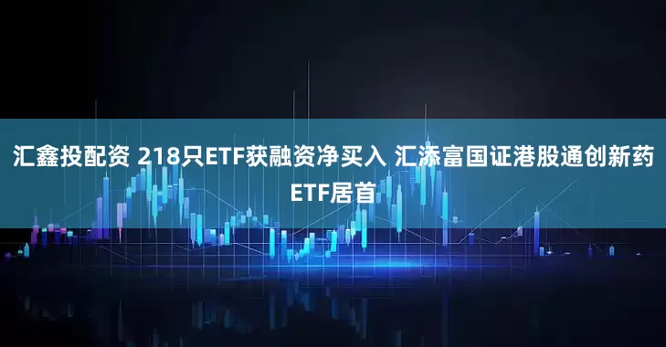 汇鑫投配资 218只ETF获融资净买入 汇添富国证港股通创新药ETF居首