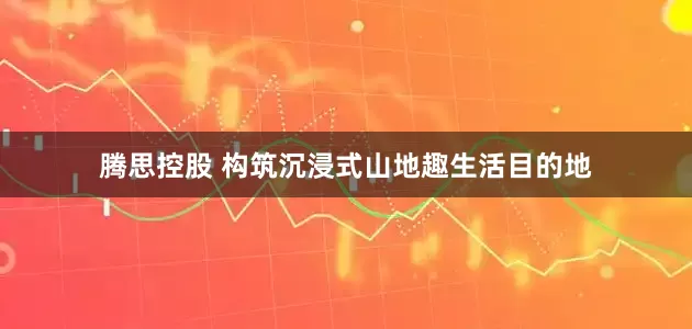 腾思控股 构筑沉浸式山地趣生活目的地