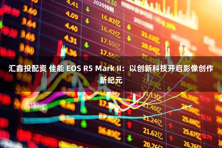 汇鑫投配资 佳能 EOS R5 Mark II:以创新科技开启影像创作新纪元