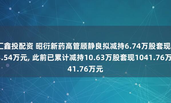 汇鑫投配资 昭衍新药高管顾静良拟减持6.74万股套现233.54万元, 此前已累计减持10.63万股套现1041.76万元