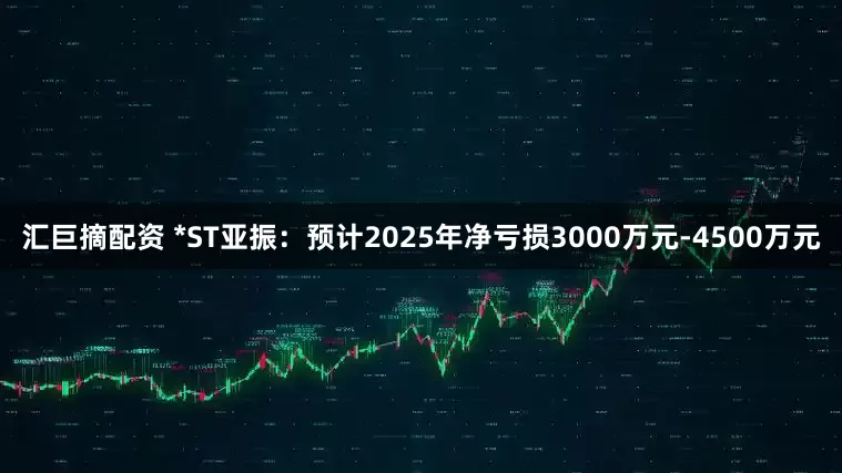 汇巨摘配资 *ST亚振：预计2025年净亏损3000万元-4500万元