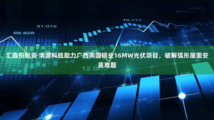 汇鑫投配资 清源科技助力广西南国铜业16MW光伏项目，破解弧形屋面安装难题