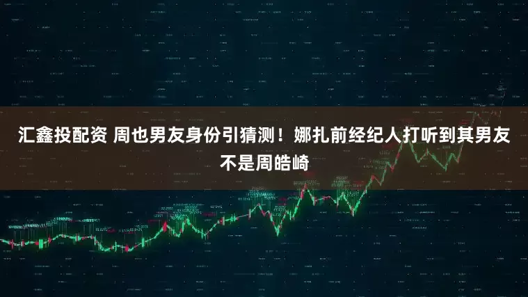 汇鑫投配资 周也男友身份引猜测！娜扎前经纪人打听到其男友不是周皓崎
