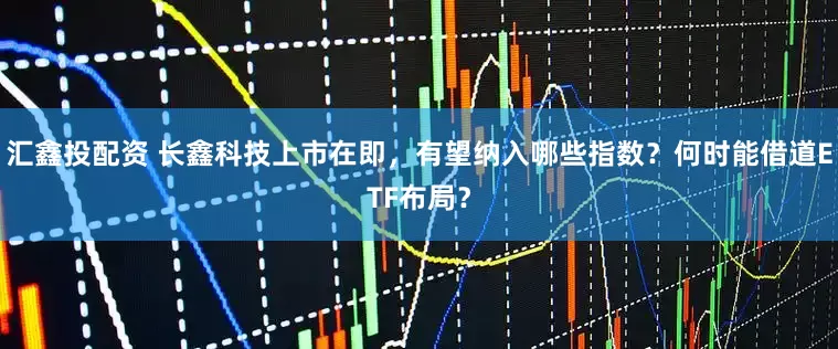 汇鑫投配资 长鑫科技上市在即，有望纳入哪些指数？何时能借道ETF布局？
